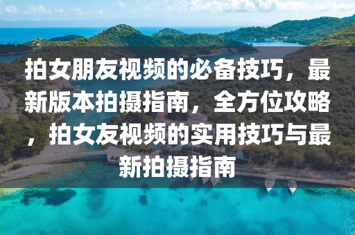 拍女朋友視頻的必備技巧，最新版本拍攝指南，全方位攻略，拍女友視頻的實用技巧與最新拍攝指南