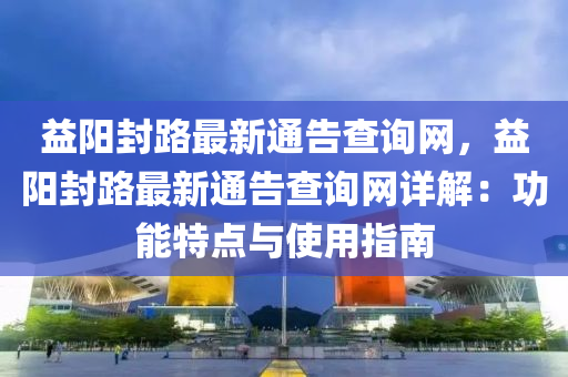 益陽封路最新通告查詢網(wǎng)，益陽封路最新通告查詢網(wǎng)詳解：功能特點(diǎn)與使用指南