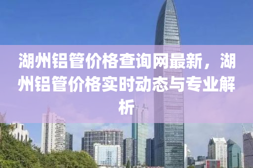 湖州鋁管價格查詢網最新，湖州鋁管價格實時動態(tài)與專業(yè)解析