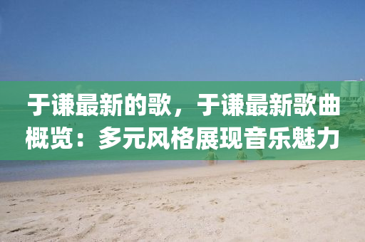 于謙最新的歌，于謙最新歌曲概覽：多元風(fēng)格展現(xiàn)音樂魅力