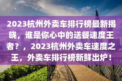 2023杭州外賣車排行榜最新揭曉，誰是你心中的送餐速度王者？，2023杭州外賣車速度之王，外賣車排行榜新鮮出爐！