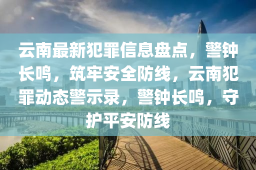 云南最新犯罪信息盤點(diǎn)，警鐘長鳴，筑牢安全防線，云南犯罪動態(tài)警示錄，警鐘長鳴，守護(hù)平安防線