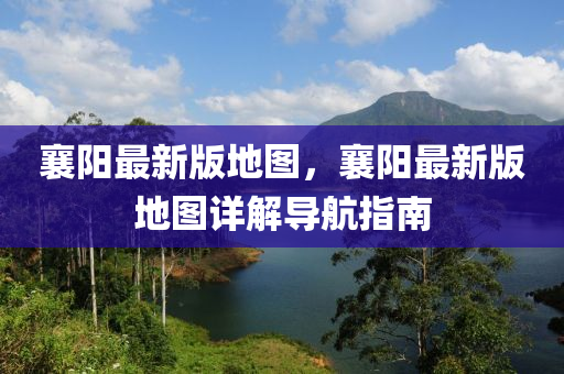襄陽最新版地圖，襄陽最新版地圖詳解導(dǎo)航指南