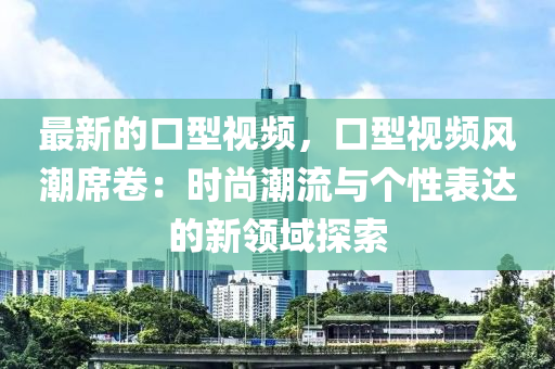 最新的口型視頻，口型視頻風(fēng)潮席卷：時尚潮流與個性表達(dá)的新領(lǐng)域探索