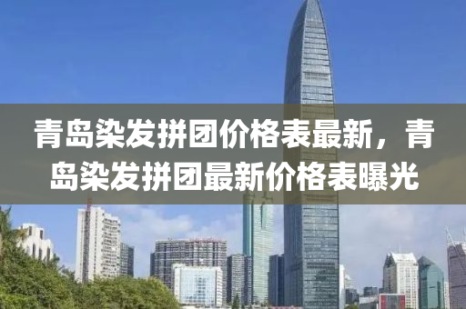 青島染發(fā)拼團(tuán)價(jià)格表最新，青島染發(fā)拼團(tuán)最新價(jià)格表曝光