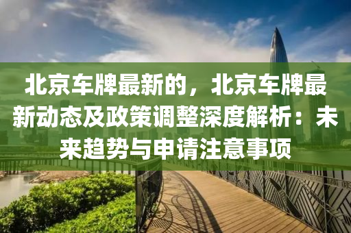 北京車牌最新的，北京車牌最新動(dòng)態(tài)及政策調(diào)整深度解析：未來趨勢與申請注意事項(xiàng)