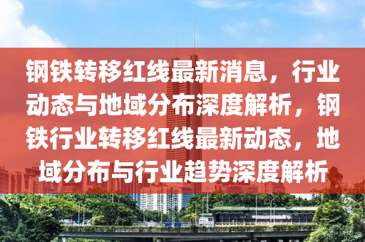 鋼鐵轉(zhuǎn)移紅線最新消息，行業(yè)動態(tài)與地域分布深度解析，鋼鐵行業(yè)轉(zhuǎn)移紅線最新動態(tài)，地域分布與行業(yè)趨勢深度解析