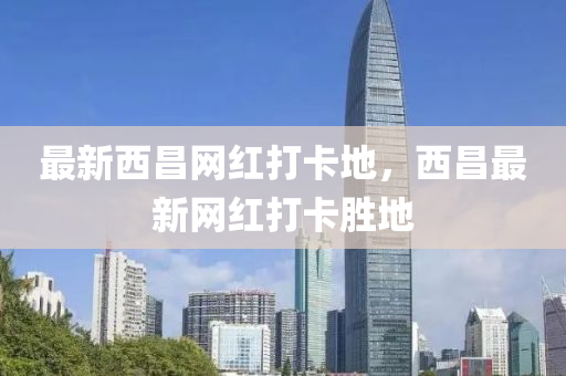 最新西昌網(wǎng)紅打卡地，西昌最新網(wǎng)紅打卡勝地