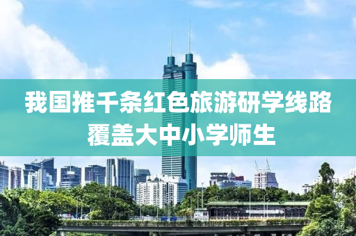 我國推千條紅色旅游研學線路 覆蓋大中小學師生