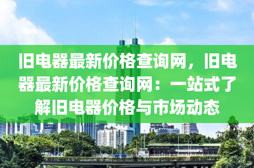 舊電器最新價格查詢網(wǎng)，舊電器最新價格查詢網(wǎng)：一站式了解舊電器價格與市場動態(tài)