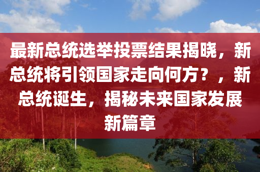 最新總統(tǒng)選舉投票結(jié)果揭曉，新總統(tǒng)將引領(lǐng)國家走向何方？，新總統(tǒng)誕生，揭秘未來國家發(fā)展新篇章