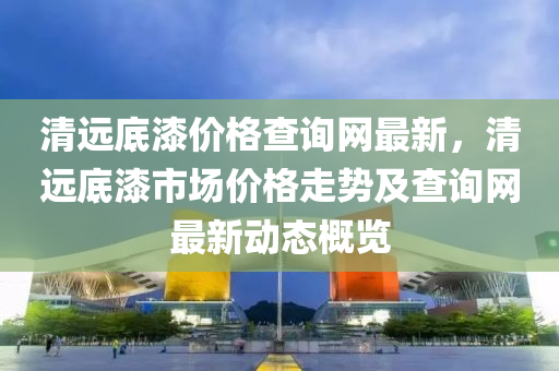 清遠(yuǎn)底漆價(jià)格查詢網(wǎng)最新，清遠(yuǎn)底漆市場價(jià)格走勢及查詢網(wǎng)最新動(dòng)態(tài)概覽