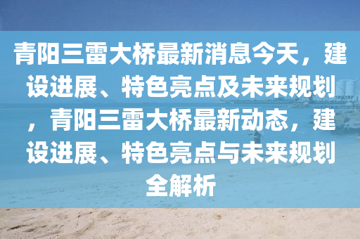 青陽(yáng)三雷大橋最新消息今天，建設(shè)進(jìn)展、特色亮點(diǎn)及未來(lái)規(guī)劃，青陽(yáng)三雷大橋最新動(dòng)態(tài)，建設(shè)進(jìn)展、特色亮點(diǎn)與未來(lái)規(guī)劃全解析