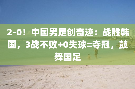 2-0！中國男足創(chuàng)奇跡：戰(zhàn)勝韓國，3戰(zhàn)不敗+0失球=奪冠，鼓舞國足