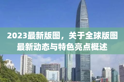 2023最新版圖，關(guān)于全球版圖最新動態(tài)與特色亮點(diǎn)概述