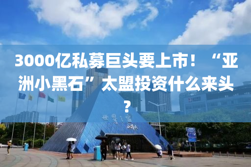 3000億私募巨頭要上市！“亞洲小黑石”太盟投資什么來頭？