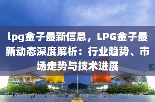 lpg金子最新信息，LPG金子最新動(dòng)態(tài)深度解析：行業(yè)趨勢(shì)、市場(chǎng)走勢(shì)與技術(shù)進(jìn)展