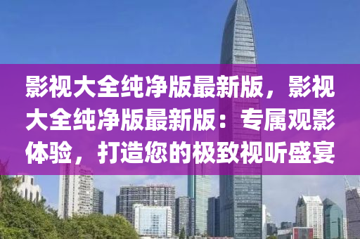 影視大全純凈版最新版，影視大全純凈版最新版：專屬觀影體驗(yàn)，打造您的極致視聽盛宴