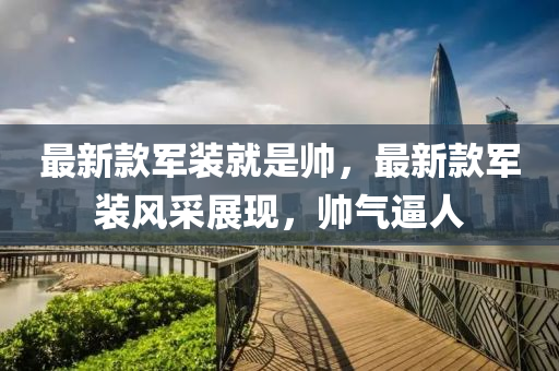最新款軍裝就是帥，最新款軍裝風(fēng)采展現(xiàn)，帥氣逼人