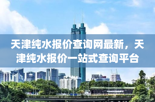 天津純水報價查詢網(wǎng)最新，天津純水報價一站式查詢平臺