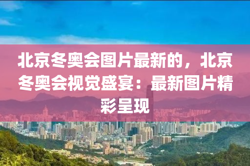 北京冬奧會圖片最新的，北京冬奧會視覺盛宴：最新圖片精彩呈現