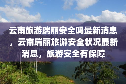 云南旅游瑞麗安全嗎最新消息，云南瑞麗旅游安全狀況最新消息，旅游安全有保障