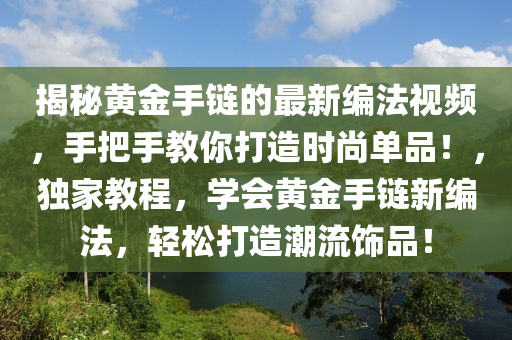 揭秘黃金手鏈的最新編法視頻，手把手教你打造時尚單品！，獨(dú)家教程，學(xué)會黃金手鏈新編法，輕松打造潮流飾品！