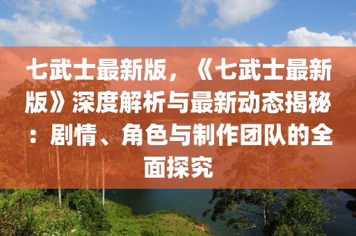 七武士最新版，《七武士最新版》深度解析與最新動(dòng)態(tài)揭秘：劇情、角色與制作團(tuán)隊(duì)的全面探究