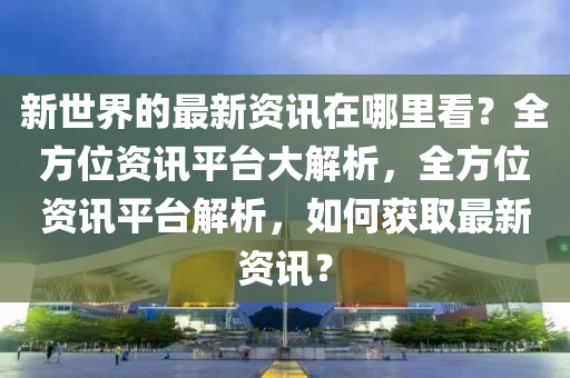 新世界的最新資訊在哪里看？全方位資訊平臺(tái)大解析，全方位資訊平臺(tái)解析，如何獲取最新資訊？