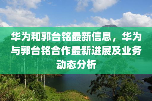 華為和郭臺銘最新信息，華為與郭臺銘合作最新進展及業(yè)務動態(tài)分析