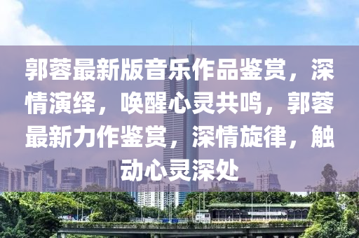 郭蓉最新版音樂作品鑒賞，深情演繹，喚醒心靈共鳴，郭蓉最新力作鑒賞，深情旋律，觸動心靈深處