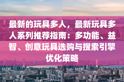 最新的玩具多人，最新玩具多人系列推薦指南：多功能、益智、創(chuàng)意玩具選購與搜索引擎優(yōu)化策略