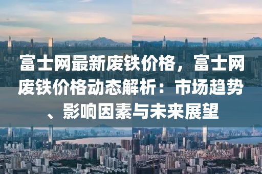 富士網(wǎng)最新廢鐵價格，富士網(wǎng)廢鐵價格動態(tài)解析：市場趨勢、影響因素與未來展望