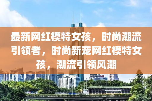 最新網(wǎng)紅模特女孩，時(shí)尚潮流引領(lǐng)者，時(shí)尚新寵網(wǎng)紅模特女孩，潮流引領(lǐng)風(fēng)潮