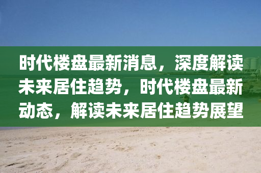 時(shí)代樓盤最新消息，深度解讀未來居住趨勢(shì)，時(shí)代樓盤最新動(dòng)態(tài)，解讀未來居住趨勢(shì)展望