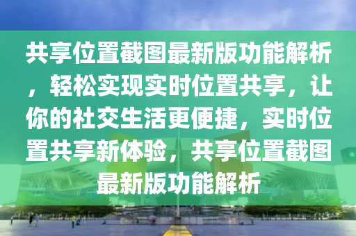 共享位置截圖最新版功能解析，輕松實現(xiàn)實時位置共享，讓你的社交生活更便捷，實時位置共享新體驗，共享位置截圖最新版功能解析