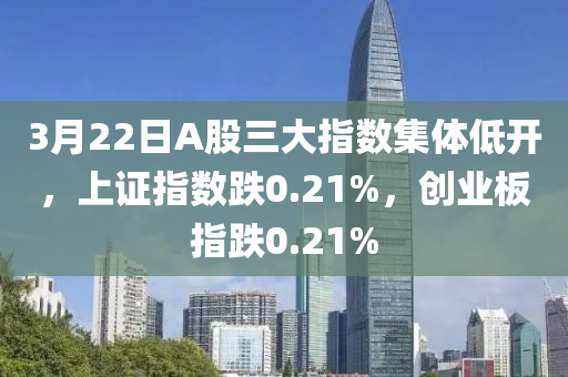 3月22日A股三大指數(shù)集體低開，上證指數(shù)跌0.21%，創(chuàng)業(yè)板指跌0.21%