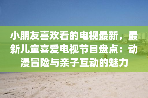 小朋友喜歡看的電視最新，最新兒童喜愛電視節(jié)目盤點：動漫冒險與親子互動的魅力