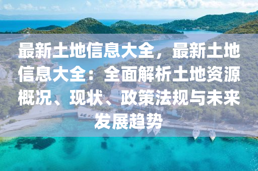 最新土地信息大全，最新土地信息大全：全面解析土地資源概況、現(xiàn)狀、政策法規(guī)與未來發(fā)展趨勢