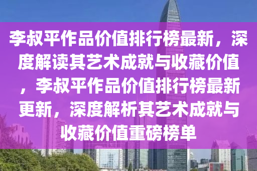 李叔平作品價值排行榜最新，深度解讀其藝術(shù)成就與收藏價值，李叔平作品價值排行榜最新更新，深度解析其藝術(shù)成就與收藏價值重磅榜單