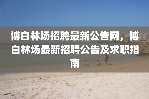 博白林場(chǎng)招聘最新公告網(wǎng)，博白林場(chǎng)最新招聘公告及求職指南