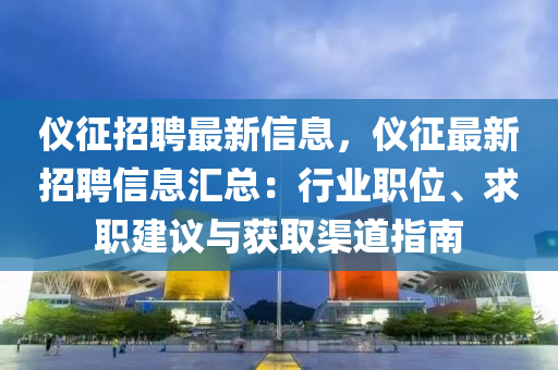 儀征招聘最新信息，儀征最新招聘信息匯總：行業(yè)職位、求職建議與獲取渠道指南
