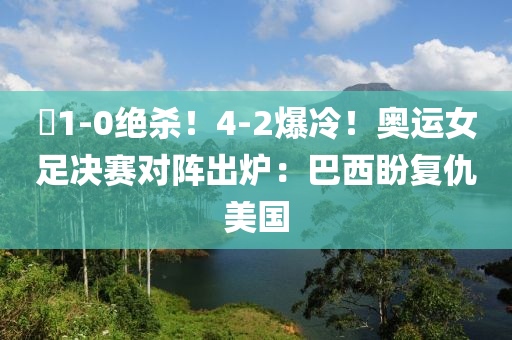 ?1-0絕殺！4-2爆冷！奧運女足決賽對陣出爐：巴西盼復仇美國