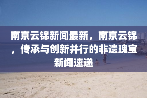南京云錦新聞最新，南京云錦，傳承與創(chuàng)新并行的非遺瑰寶新聞速遞