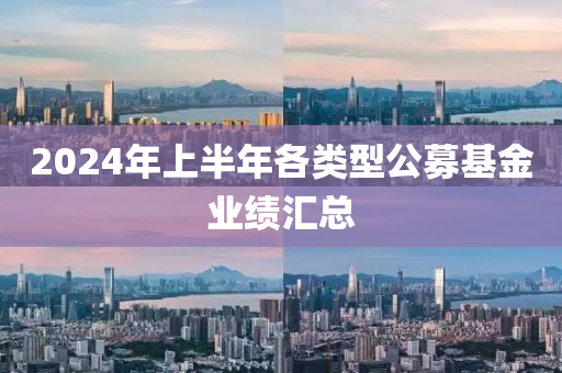 2024年上半年各類型公募基金業(yè)績匯總
