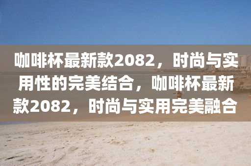 咖啡杯最新款2082，時(shí)尚與實(shí)用性的完美結(jié)合，咖啡杯最新款2082，時(shí)尚與實(shí)用完美融合