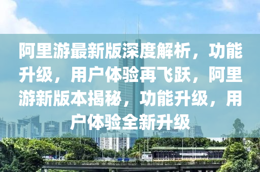 阿里游最新版深度解析，功能升級(jí)，用戶體驗(yàn)再飛躍，阿里游新版本揭秘，功能升級(jí)，用戶體驗(yàn)全新升級(jí)