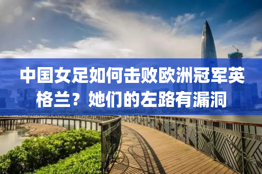 中國女足如何擊敗歐洲冠軍英格蘭？她們的左路有漏洞
