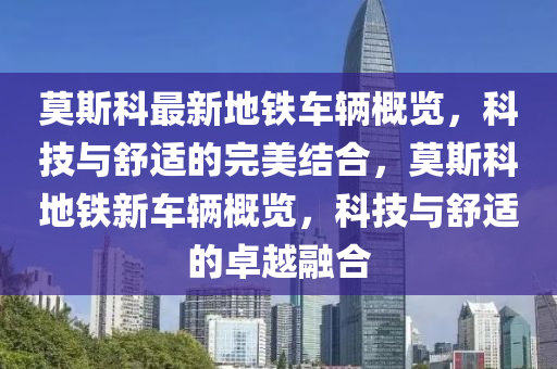 莫斯科最新地鐵車輛概覽，科技與舒適的完美結合，莫斯科地鐵新車輛概覽，科技與舒適的卓越融合