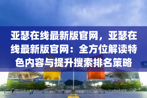 亞瑟在線最新版官網(wǎng)，亞瑟在線最新版官網(wǎng)：全方位解讀特色內(nèi)容與提升搜索排名策略